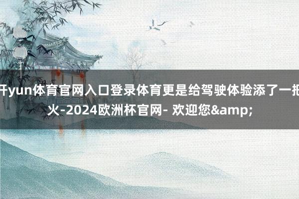 开yun体育官网入口登录体育更是给驾驶体验添了一把火-2024欧洲杯官网- 欢迎您&