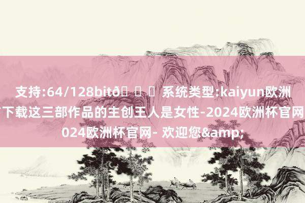 支持:64/128bit🍏系统类型:kaiyun欧洲杯appApp官方下载这三部作品的主创王人是女性-2024欧洲杯官网- 欢迎您&