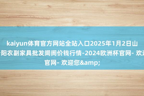 kaiyun体育官方网站全站入口2025年1月2日山西汾阳市晋阳农副家具批发阛阓价钱行情-2024欧洲杯官网- 欢迎您&