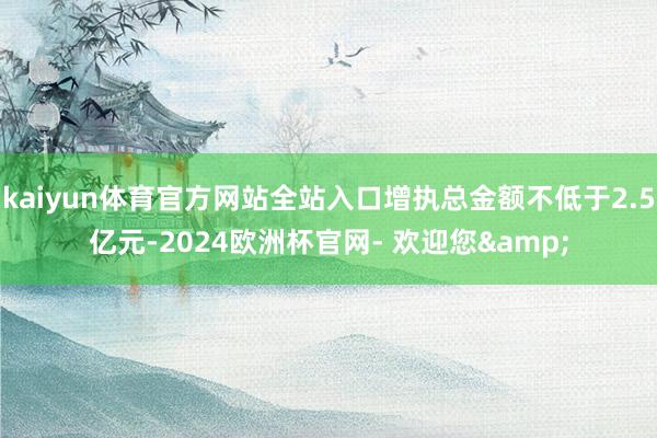 kaiyun体育官方网站全站入口增执总金额不低于2.5亿元-2024欧洲杯官网- 欢迎您&