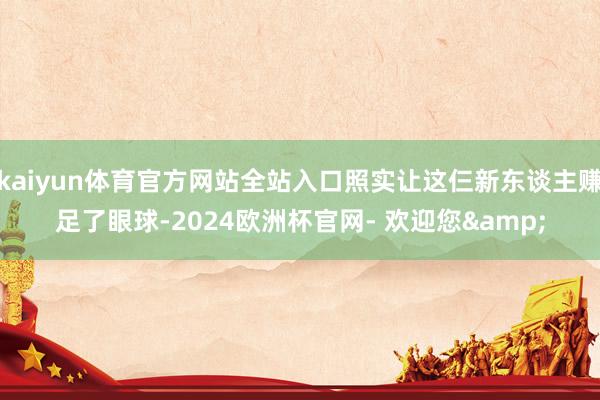 kaiyun体育官方网站全站入口照实让这仨新东谈主赚足了眼球-2024欧洲杯官网- 欢迎您&