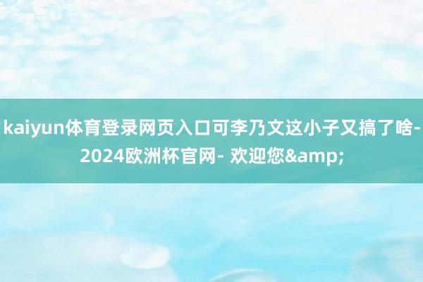 kaiyun体育登录网页入口可李乃文这小子又搞了啥-2024欧洲杯官网- 欢迎您&