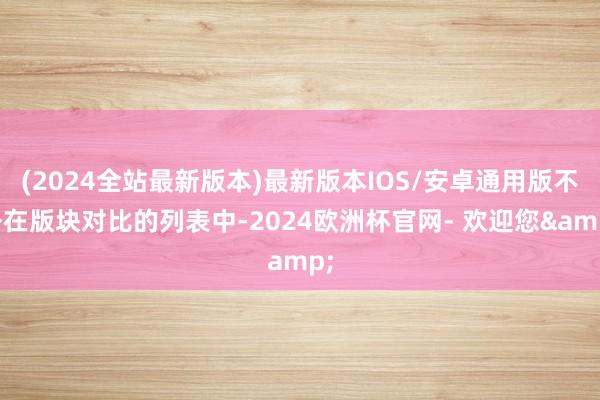 (2024全站最新版本)最新版本IOS/安卓通用版不外在版块对比的列表中-2024欧洲杯官网- 欢迎您&
