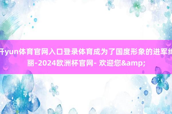 开yun体育官网入口登录体育成为了国度形象的进军绮丽-2024欧洲杯官网- 欢迎您&