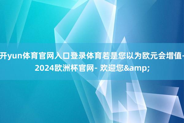 开yun体育官网入口登录体育若是您以为欧元会增值-2024欧洲杯官网- 欢迎您&