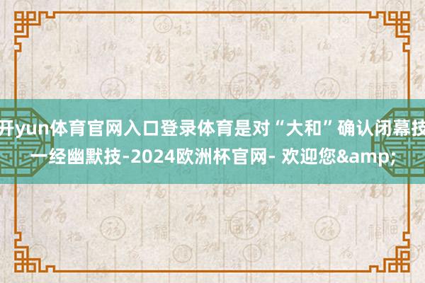 开yun体育官网入口登录体育是对“大和”确认闭幕技一经幽默技-2024欧洲杯官网- 欢迎您&