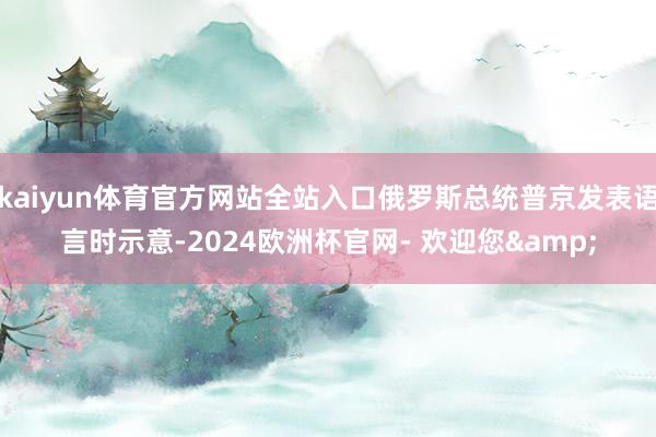 kaiyun体育官方网站全站入口俄罗斯总统普京发表语言时示意-2024欧洲杯官网- 欢迎您&