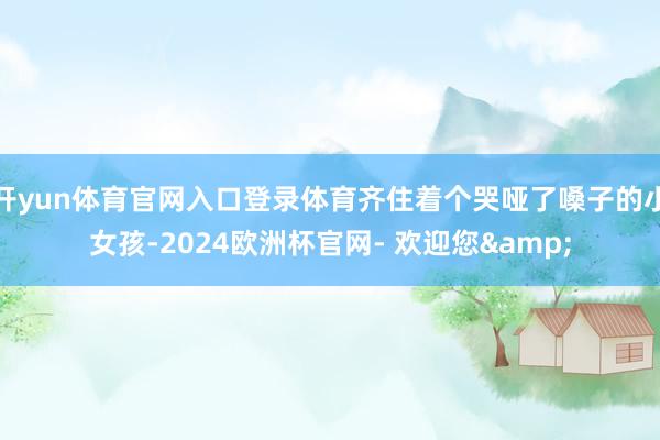 开yun体育官网入口登录体育齐住着个哭哑了嗓子的小女孩-2024欧洲杯官网- 欢迎您&