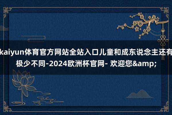kaiyun体育官方网站全站入口儿童和成东说念主还有极少不同-2024欧洲杯官网- 欢迎您&