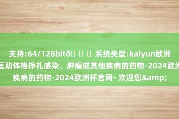 支持:64/128bit🍏系统类型:kaiyun欧洲杯appApp官方下载可匡助体格挣扎感染、肿瘤或其他疾病的药物-2024欧洲杯官网- 欢迎您&