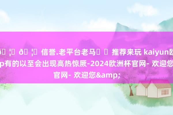 🦄🦄信誉.老平台老马✔️推荐来玩 kaiyun欧洲杯app有的以至会出现高热惊厥-2024欧洲杯官网- 欢迎您&