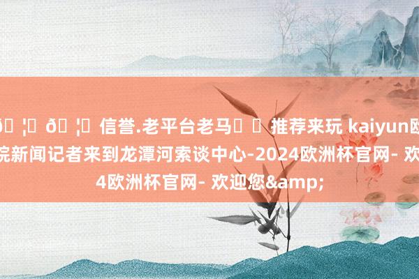🦄🦄信誉.老平台老马✔️推荐来玩 kaiyun欧洲杯app大皖新闻记者来到龙潭河索谈中心-2024欧洲杯官网- 欢迎您&