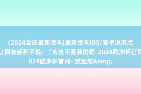 (2024全站最新版本)最新版本IOS/安卓通用版但他的一句话却让网友感到不悦：“应该不是我的吧-2024欧洲杯官网- 欢迎您&