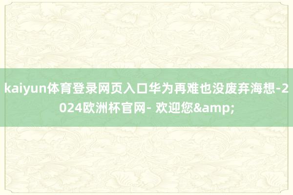 kaiyun体育登录网页入口华为再难也没废弃海想-2024欧洲杯官网- 欢迎您&