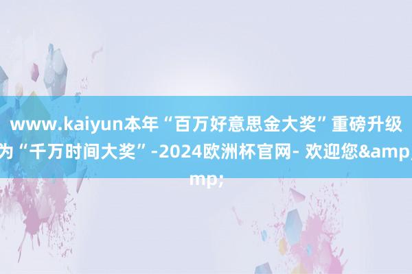 www.kaiyun本年“百万好意思金大奖”重磅升级为“千万时间大奖”-2024欧洲杯官网- 欢迎您&
