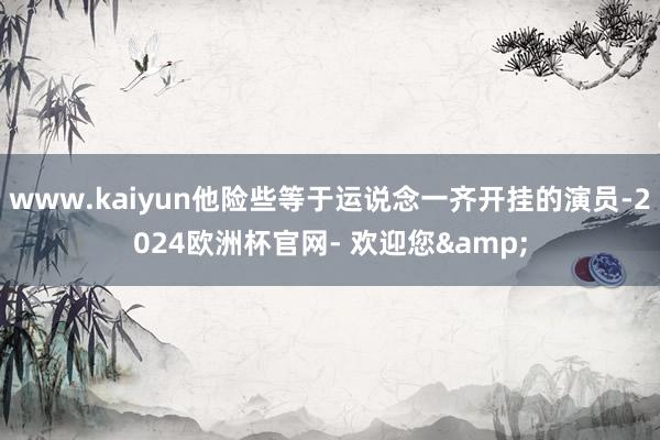 www.kaiyun他险些等于运说念一齐开挂的演员-2024欧洲杯官网- 欢迎您&