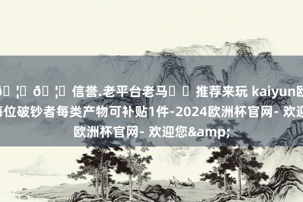 🦄🦄信誉.老平台老马✔️推荐来玩 kaiyun欧洲杯app每位破钞者每类产物可补贴1件-2024欧洲杯官网- 欢迎您&