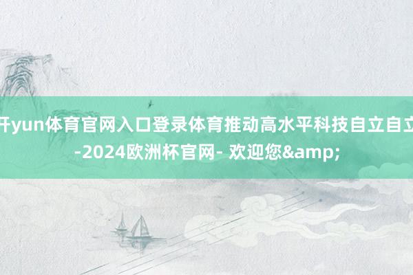 开yun体育官网入口登录体育推动高水平科技自立自立-2024欧洲杯官网- 欢迎您&