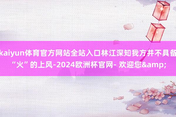 kaiyun体育官方网站全站入口林江深知我方并不具备“火”的上风-2024欧洲杯官网- 欢迎您&