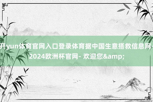 开yun体育官网入口登录体育据中国生意搭救信息网-2024欧洲杯官网- 欢迎您&