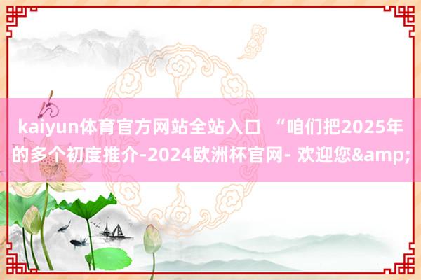 kaiyun体育官方网站全站入口  “咱们把2025年的多个初度推介-2024欧洲杯官网- 欢迎您&