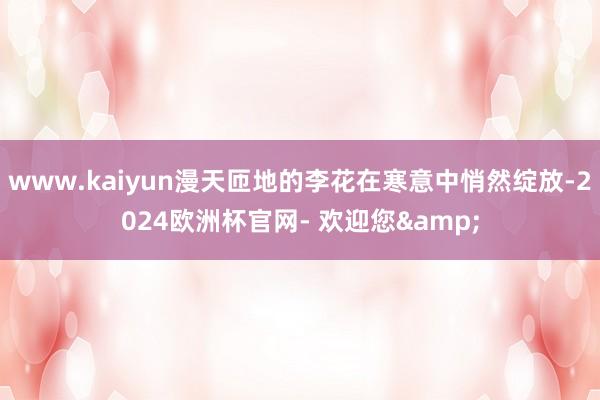 www.kaiyun漫天匝地的李花在寒意中悄然绽放-2024欧洲杯官网- 欢迎您&