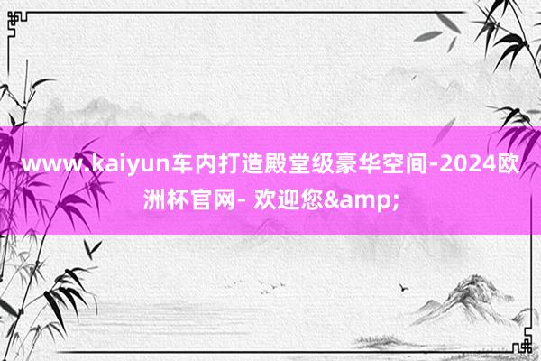 www.kaiyun车内打造殿堂级豪华空间-2024欧洲杯官网- 欢迎您&