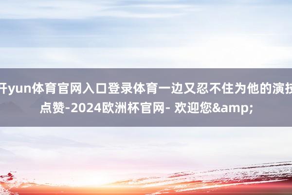 开yun体育官网入口登录体育一边又忍不住为他的演技点赞-2024欧洲杯官网- 欢迎您&