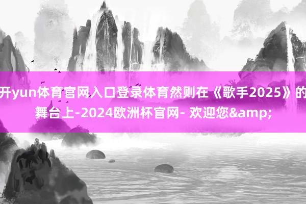 开yun体育官网入口登录体育然则在《歌手2025》的舞台上-2024欧洲杯官网- 欢迎您&