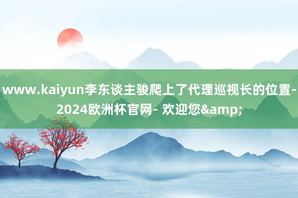www.kaiyun李东谈主骏爬上了代理巡视长的位置-2024欧洲杯官网- 欢迎您&