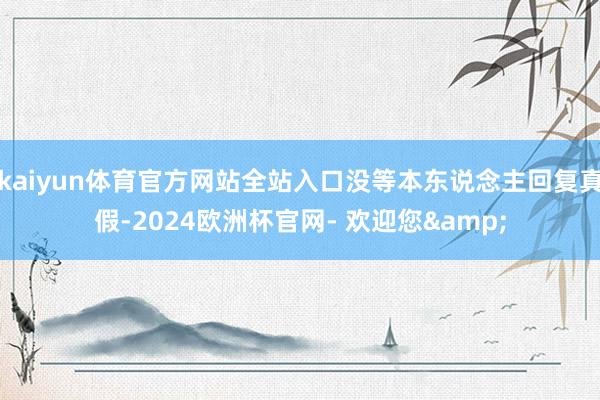 kaiyun体育官方网站全站入口没等本东说念主回复真假-2024欧洲杯官网- 欢迎您&