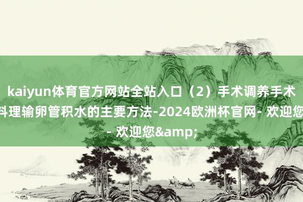 kaiyun体育官方网站全站入口（2）手术调养手术调养是料理输卵管积水的主要方法-2024欧洲杯官网- 欢迎您&