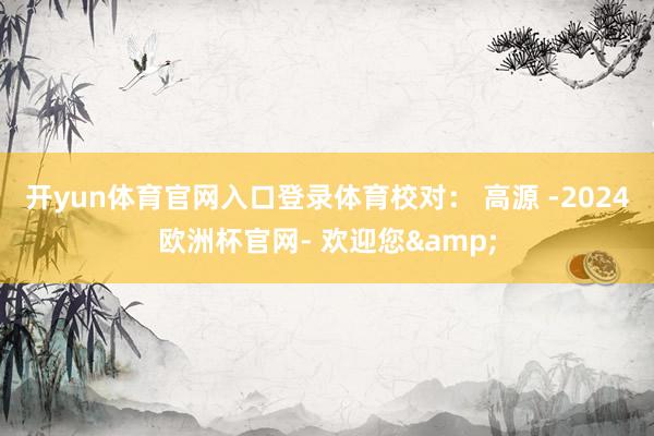 开yun体育官网入口登录体育　　校对： 高源 -2024欧洲杯官网- 欢迎您&