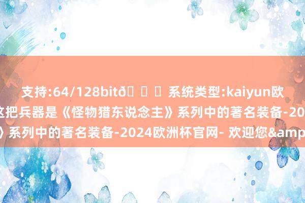 支持:64/128bit🍏系统类型:kaiyun欧洲杯appApp官方下载这把兵器是《怪物猎东说念主》系列中的著名装备-2024欧洲杯官网- 欢迎您&