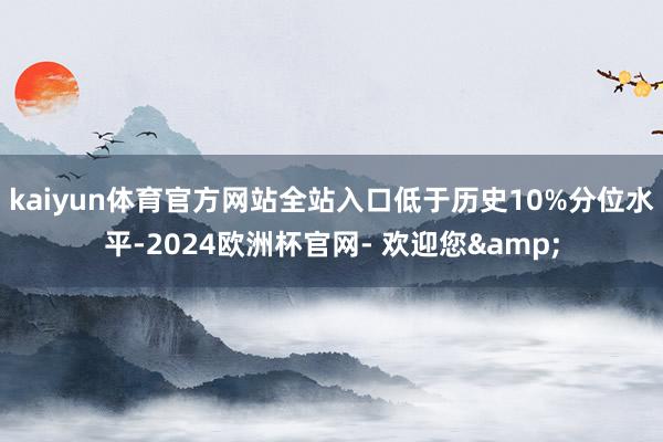 kaiyun体育官方网站全站入口低于历史10%分位水平-2024欧洲杯官网- 欢迎您&