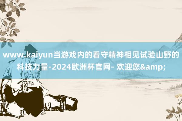 www.kaiyun当游戏内的看守精神相见试验山野的科技力量-2024欧洲杯官网- 欢迎您&