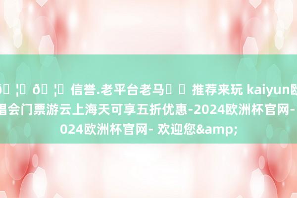 🦄🦄信誉.老平台老马✔️推荐来玩 kaiyun欧洲杯app凭演唱会门票游云上海天可享五折优惠-2024欧洲杯官网- 欢迎您&