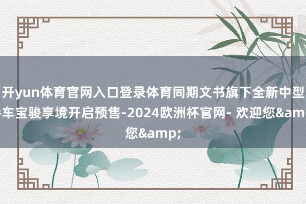 开yun体育官网入口登录体育同期文书旗下全新中型轿车宝骏享境开启预售-2024欧洲杯官网- 欢迎您&