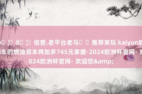 🦄🦄信誉.老平台老马✔️推荐来玩 kaiyun欧洲杯app单辆车的燃油资本将加多745元掌握-2024欧洲杯官网- 欢迎您&