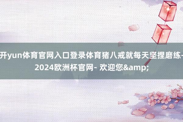 开yun体育官网入口登录体育猪八戒就每天坚捏磨练-2024欧洲杯官网- 欢迎您&