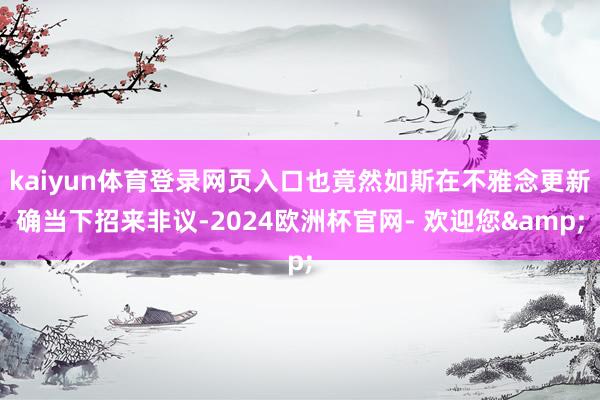 kaiyun体育登录网页入口也竟然如斯在不雅念更新确当下招来非议-2024欧洲杯官网- 欢迎您&