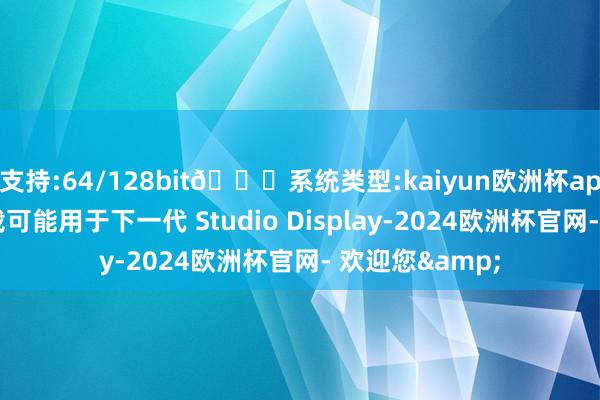 支持:64/128bit🍏系统类型:kaiyun欧洲杯appApp官方下载可能用于下一代 Studio Display-2024欧洲杯官网- 欢迎您&