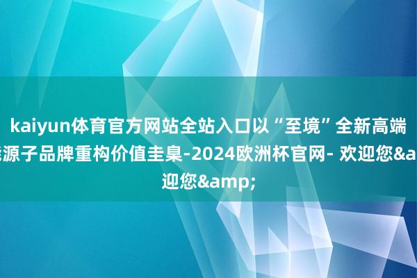 kaiyun体育官方网站全站入口以“至境”全新高端新能源子品牌重构价值圭臬-2024欧洲杯官网- 欢迎您&