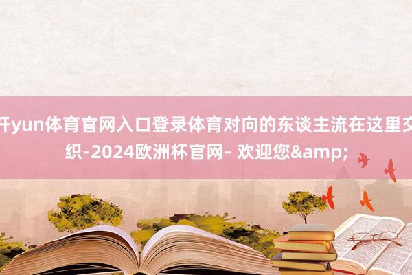 开yun体育官网入口登录体育对向的东谈主流在这里交织-2024欧洲杯官网- 欢迎您&