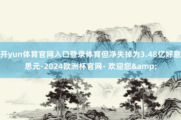 开yun体育官网入口登录体育但净失掉为3.48亿好意思元-2024欧洲杯官网- 欢迎您&