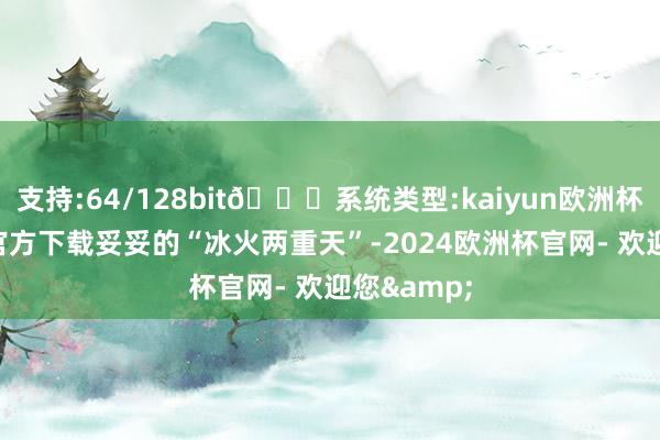 支持:64/128bit🍏系统类型:kaiyun欧洲杯appApp官方下载妥妥的“冰火两重天”-2024欧洲杯官网- 欢迎您&