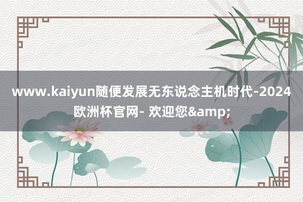 www.kaiyun随便发展无东说念主机时代-2024欧洲杯官网- 欢迎您&