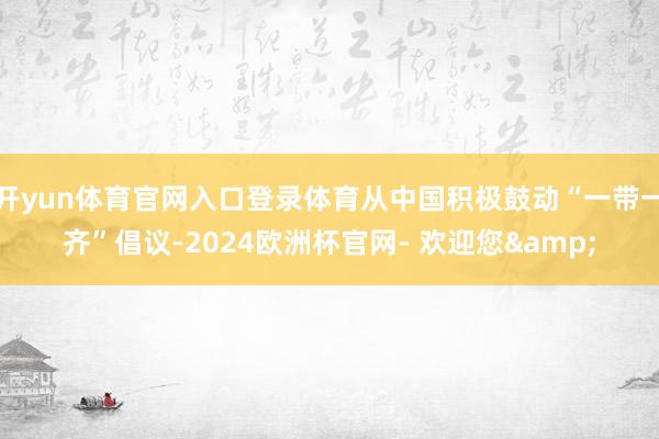 开yun体育官网入口登录体育从中国积极鼓动“一带一齐”倡议-2024欧洲杯官网- 欢迎您&