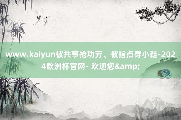 www.kaiyun被共事抢功劳、被指点穿小鞋-2024欧洲杯官网- 欢迎您&