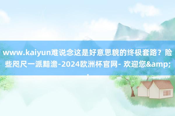 www.kaiyun难说念这是好意思貌的终极套路？险些咫尺一派黯澹-2024欧洲杯官网- 欢迎您&